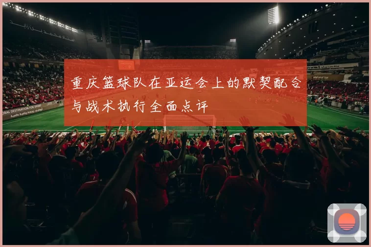 重庆篮球队在亚运会上的默契配合与战术执行全面点评