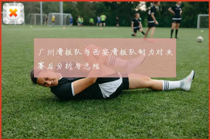 广州滑板队与西安滑板队耐力对决赛后分析与总结