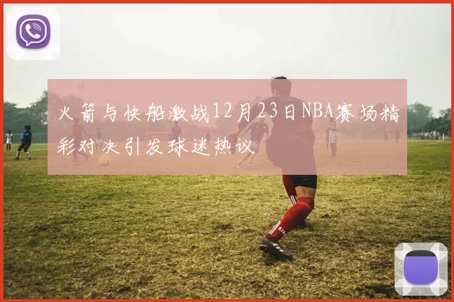 火箭与快船激战12月23日NBA赛场精彩对决引发球迷热议