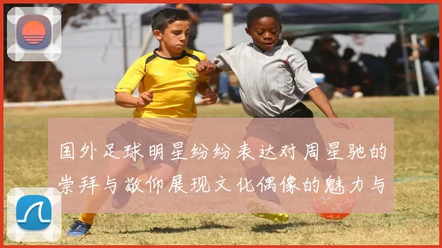 国外足球明星纷纷表达对周星驰的崇拜与敬仰展现文化偶像的魅力与影响力
