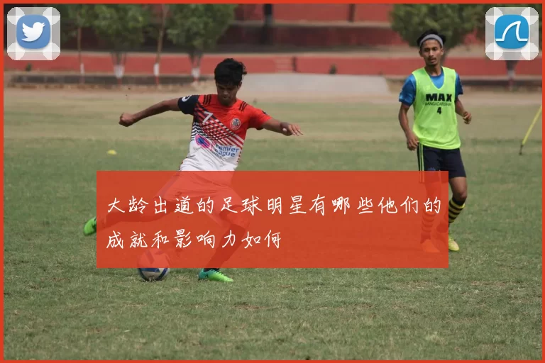 大龄出道的足球明星有哪些他们的成就和影响力如何