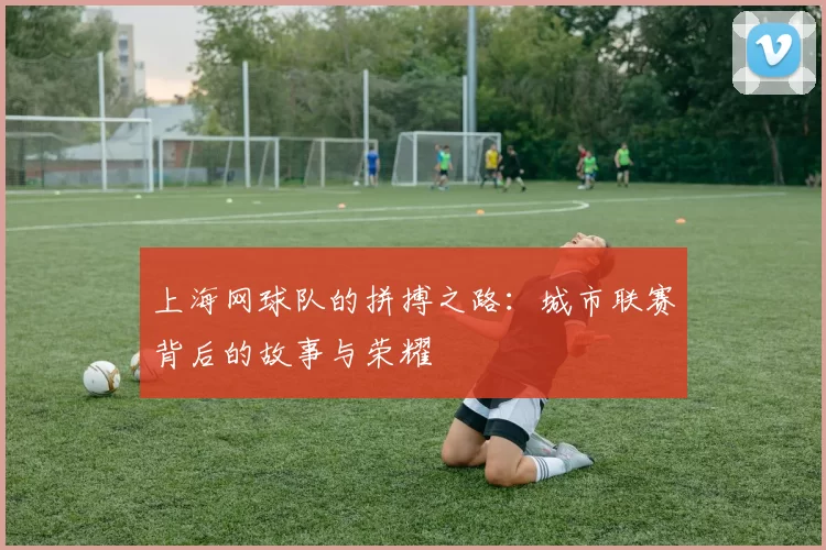 上海网球队的拼搏之路：城市联赛背后的故事与荣耀