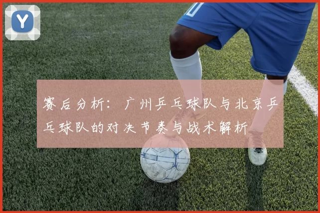 赛后分析：广州乒乓球队与北京乒乓球队的对决节奏与战术解析