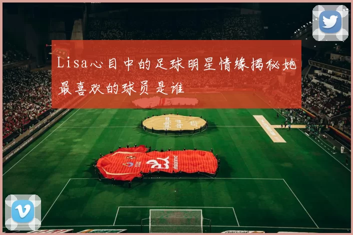 Lisa心目中的足球明星情缘揭秘她最喜欢的球员是谁