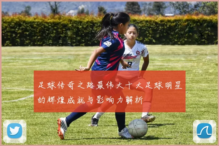 足球传奇之路最伟大十大足球明星的辉煌成就与影响力解析