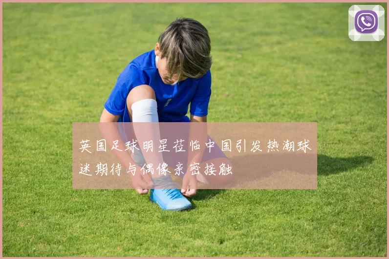 英国足球明星莅临中国引发热潮球迷期待与偶像亲密接触