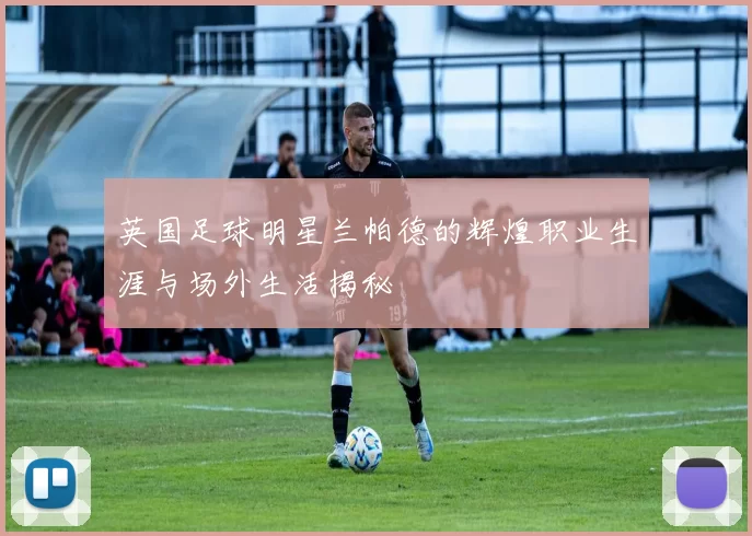 英国足球明星兰帕德的辉煌职业生涯与场外生活揭秘