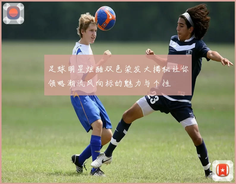 足球明星炫酷双色染发大揭秘让你领略潮流风向标的魅力与个性