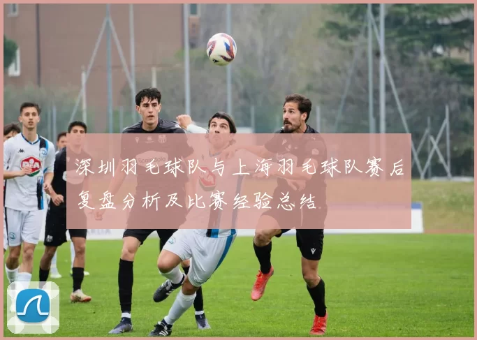 深圳羽毛球队与上海羽毛球队赛后复盘分析及比赛经验总结