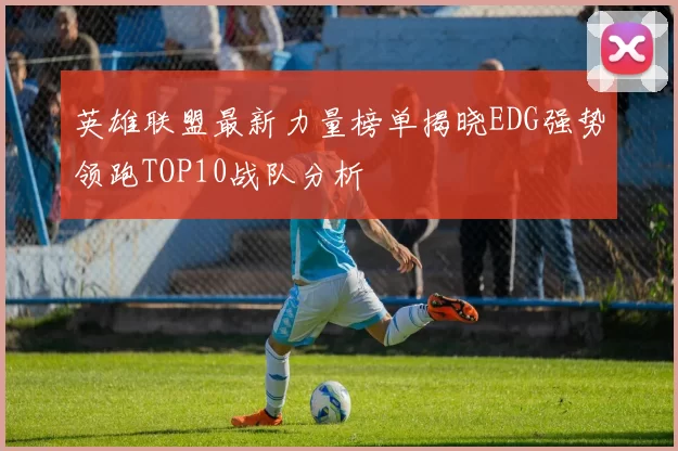 英雄联盟最新力量榜单揭晓EDG强势领跑TOP10战队分析