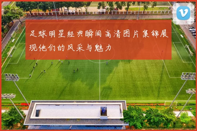 足球明星经典瞬间高清图片集锦展现他们的风采与魅力