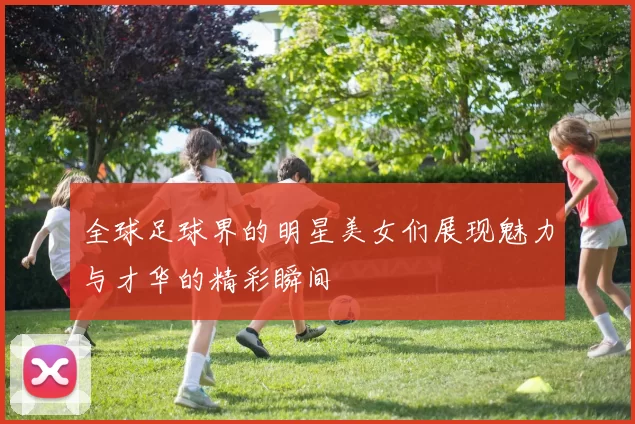 全球足球界的明星美女们展现魅力与才华的精彩瞬间