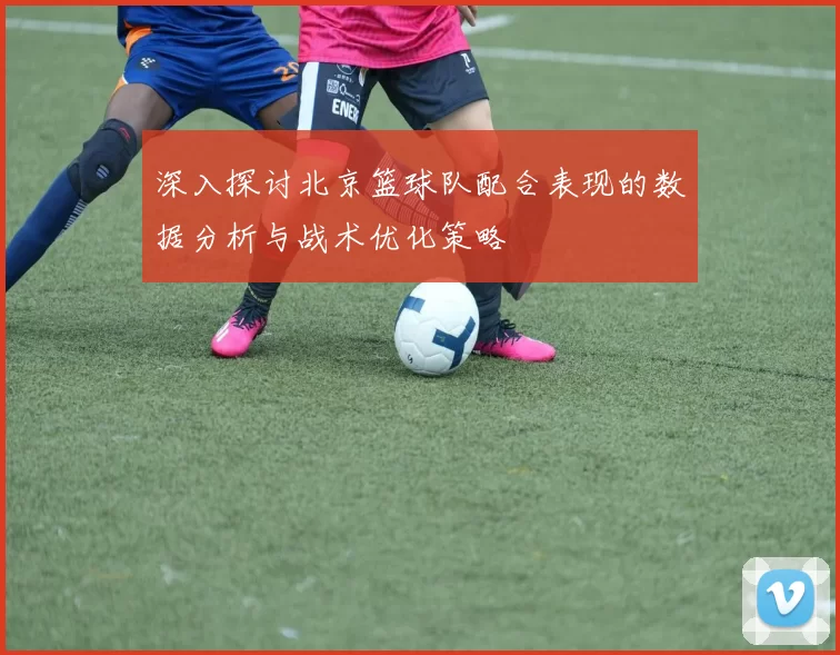 深入探讨北京篮球队配合表现的数据分析与战术优化策略