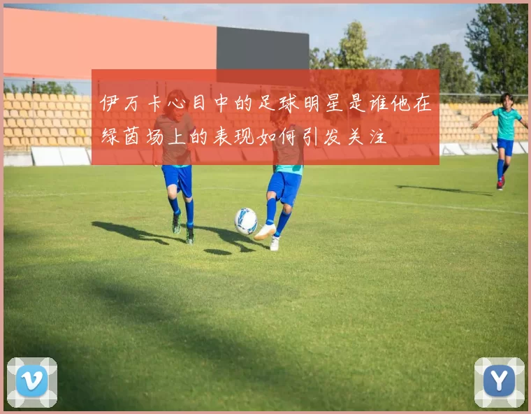 伊万卡心目中的足球明星是谁他在绿茵场上的表现如何引发关注