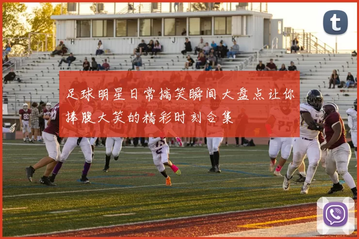 足球明星日常搞笑瞬间大盘点让你捧腹大笑的精彩时刻合集