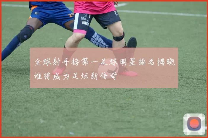 全球射手榜第一足球明星排名揭晓谁将成为足坛新传奇