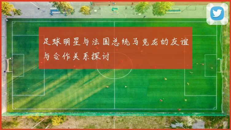 足球明星与法国总统马克龙的友谊与合作关系探讨