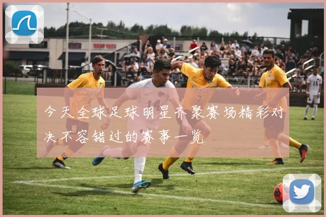 今天全球足球明星齐聚赛场精彩对决不容错过的赛事一览