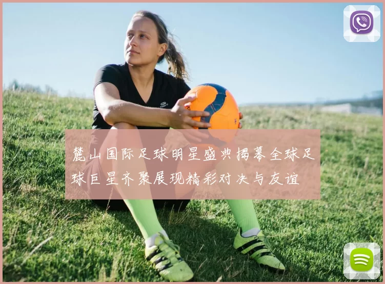 麓山国际足球明星盛典揭幕全球足球巨星齐聚展现精彩对决与友谊