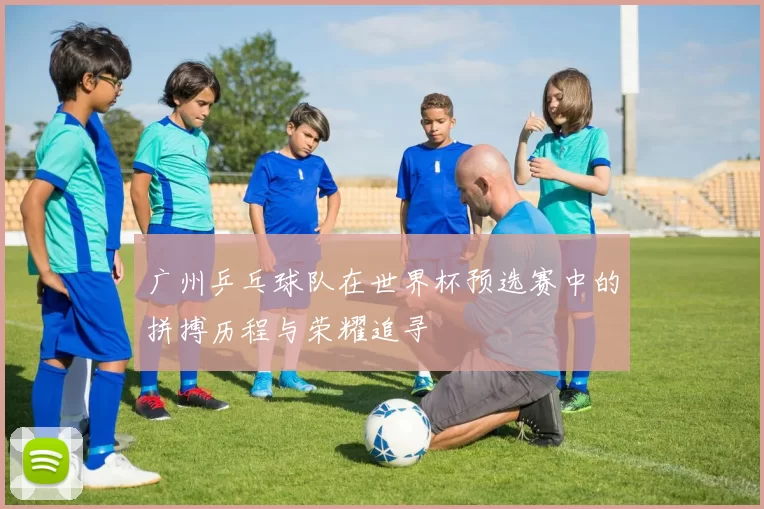 广州乒乓球队在世界杯预选赛中的拼搏历程与荣耀追寻
