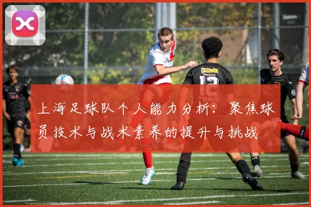 上海足球队个人能力分析：聚焦球员技术与战术素养的提升与挑战