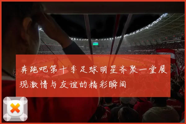 奔跑吧第十季足球明星齐聚一堂展现激情与友谊的精彩瞬间