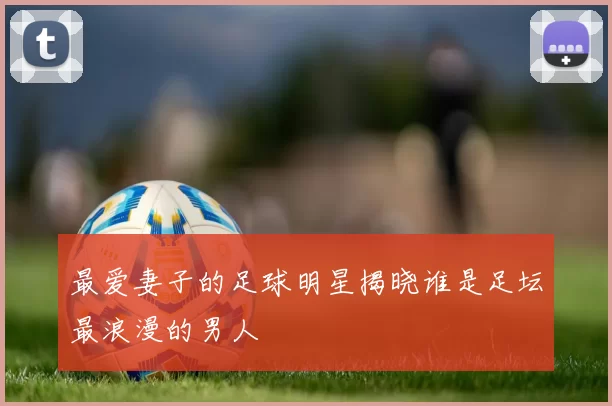 最爱妻子的足球明星揭晓谁是足坛最浪漫的男人