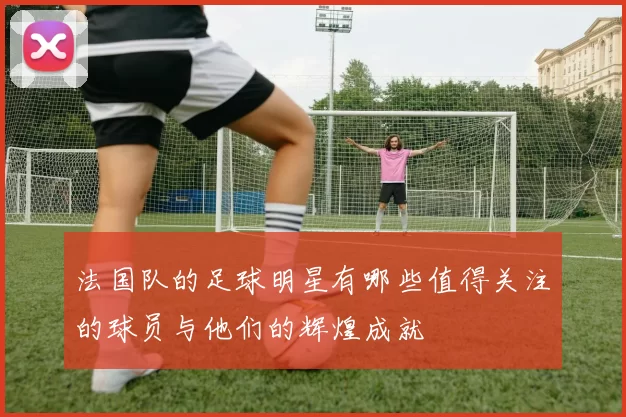 法国队的足球明星有哪些值得关注的球员与他们的辉煌成就