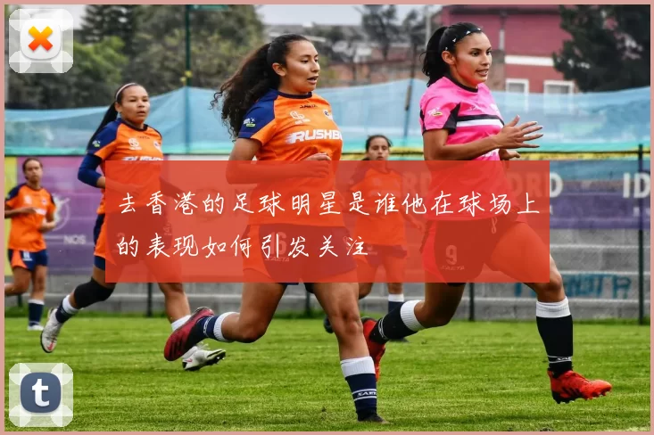 去香港的足球明星是谁他在球场上的表现如何引发关注