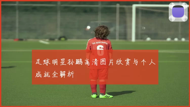 足球明星孙鹏高清图片欣赏与个人成就全解析