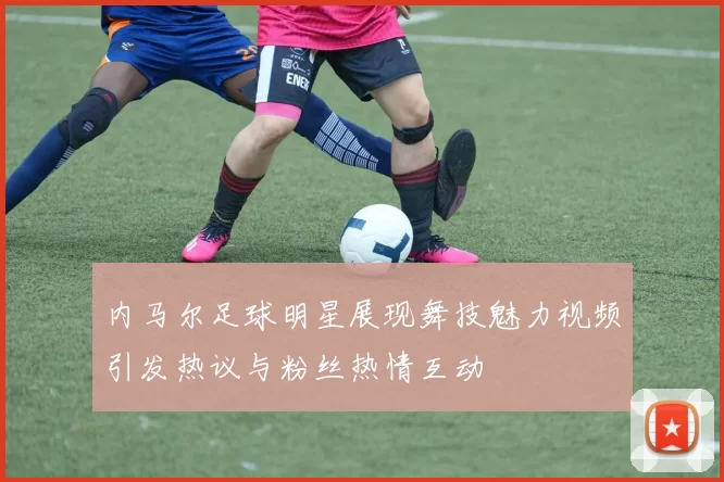 内马尔足球明星展现舞技魅力视频引发热议与粉丝热情互动