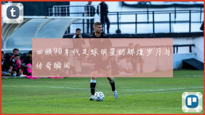 回顾90年代足球明星的辉煌岁月与传奇瞬间