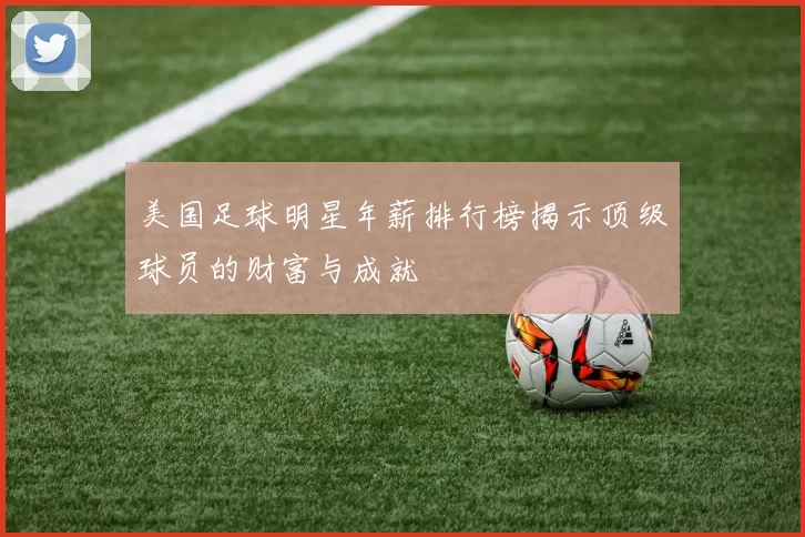 美国足球明星年薪排行榜揭示顶级球员的财富与成就