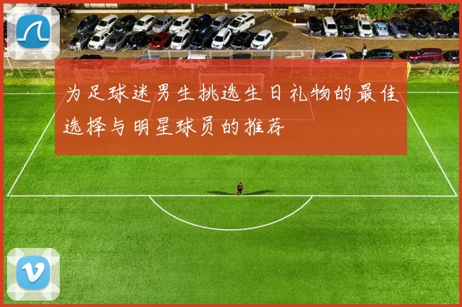 为足球迷男生挑选生日礼物的最佳选择与明星球员的推荐