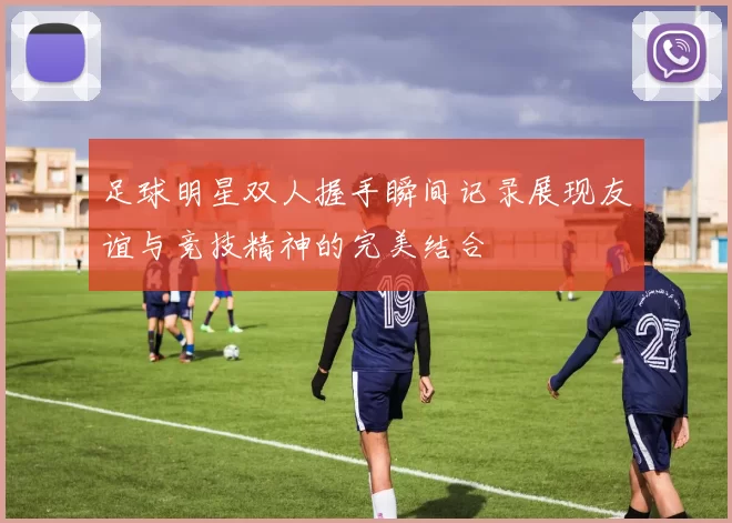 足球明星双人握手瞬间记录展现友谊与竞技精神的完美结合