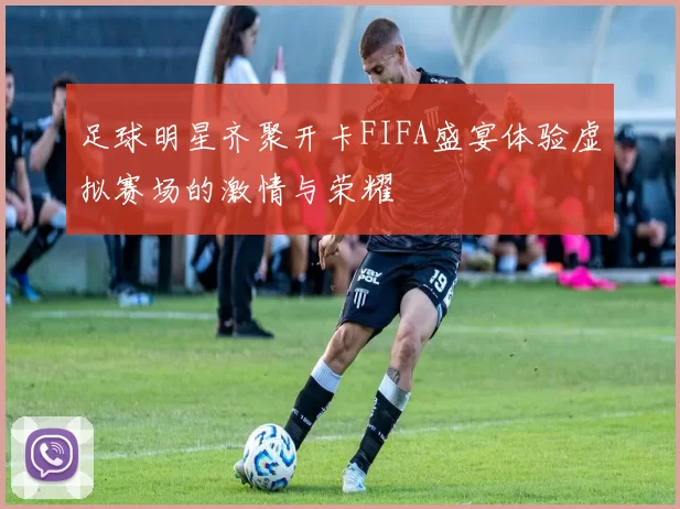 足球明星齐聚开卡FIFA盛宴体验虚拟赛场的激情与荣耀