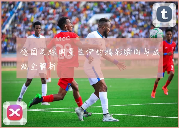 德国足球明星兰伊的精彩瞬间与成就全解析