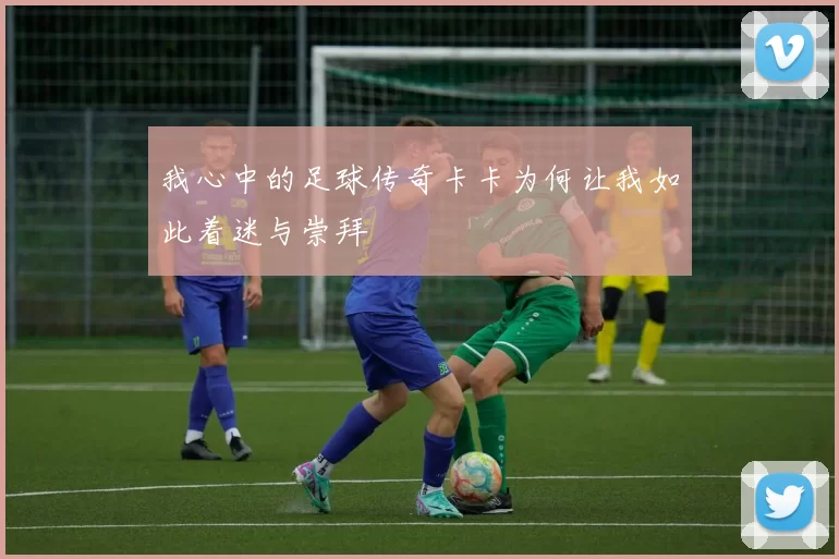 我心中的足球传奇卡卡为何让我如此着迷与崇拜