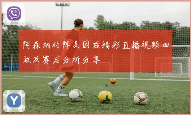 阿森纳对阵美因兹精彩直播视频回放及赛后分析分享