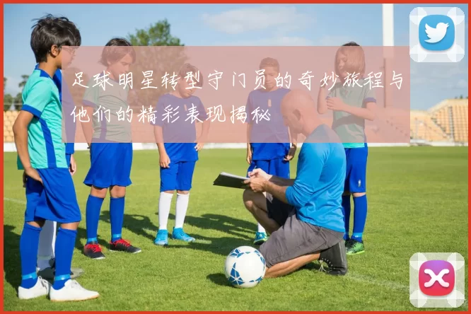 足球明星转型守门员的奇妙旅程与他们的精彩表现揭秘