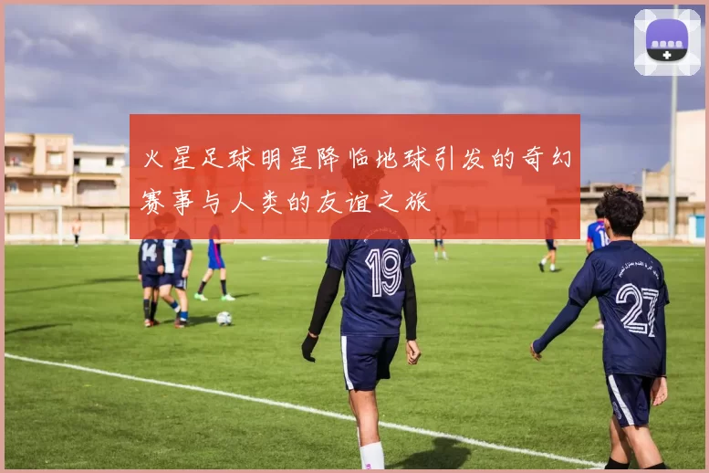 火星足球明星降临地球引发的奇幻赛事与人类的友谊之旅
