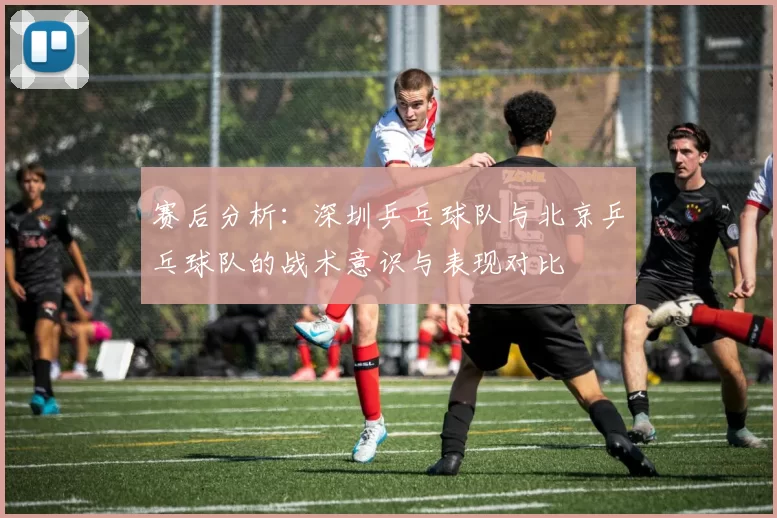 赛后分析：深圳乒乓球队与北京乒乓球队的战术意识与表现对比
