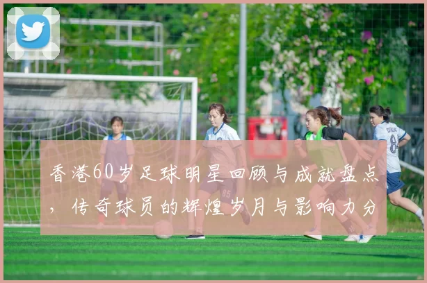 香港60岁足球明星回顾与成就盘点，传奇球员的辉煌岁月与影响力分析