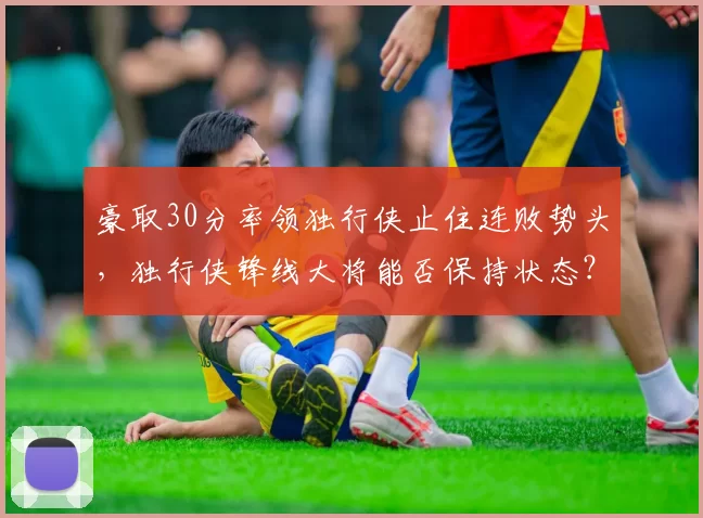 豪取30分率领独行侠止住连败势头，独行侠锋线大将能否保持状态？