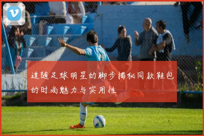 追随足球明星的脚步揭秘同款鞋包的时尚魅力与实用性