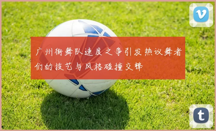 广州街舞队速度之争引发热议舞者们的技艺与风格碰撞交锋