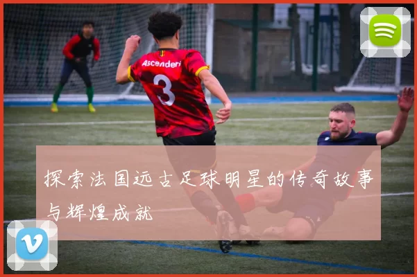 探索法国远古足球明星的传奇故事与辉煌成就