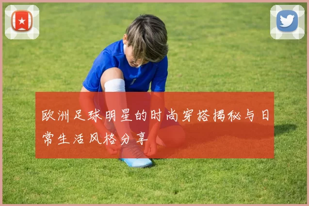 欧洲足球明星的时尚穿搭揭秘与日常生活风格分享