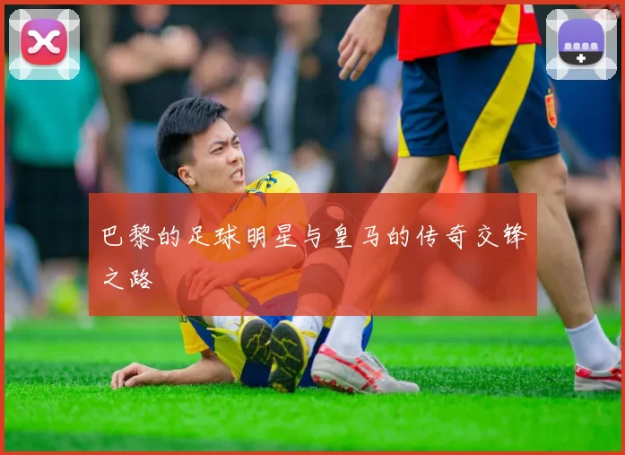 巴黎的足球明星与皇马的传奇交锋之路