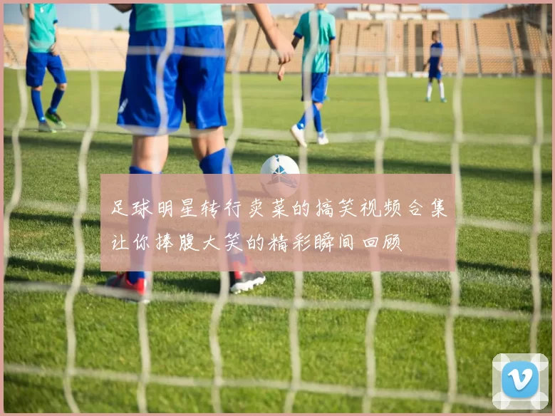 足球明星转行卖菜的搞笑视频合集让你捧腹大笑的精彩瞬间回顾